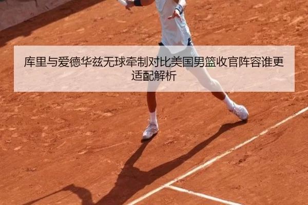 库里与爱德华兹无球牵制对比美国男篮收官阵容谁更适配解析